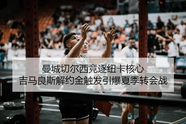 曼城切尔西竞逐纽卡核心 吉马良斯解约金触发引爆夏季转会战